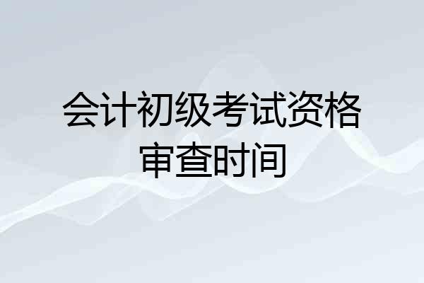 会计初级考试资格审查时间