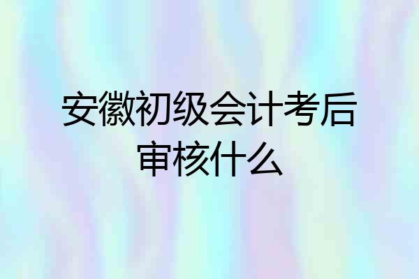 安徽初级会计考后审核什么
