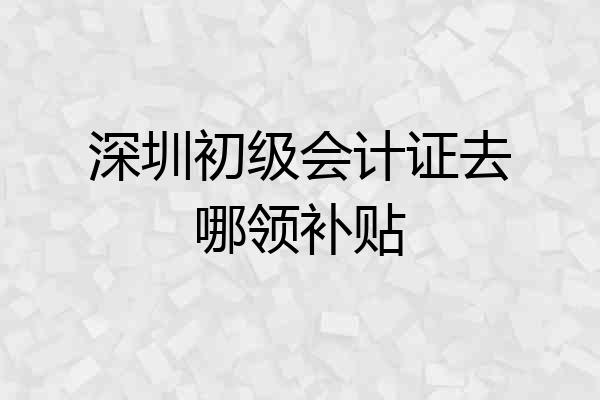 深圳初级会计证去哪领补贴