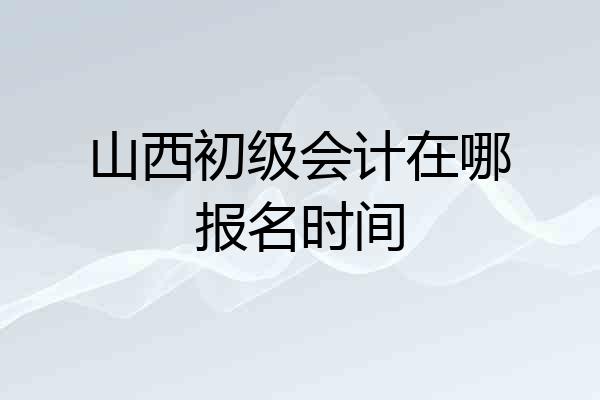 山西初级会计在哪报名时间
