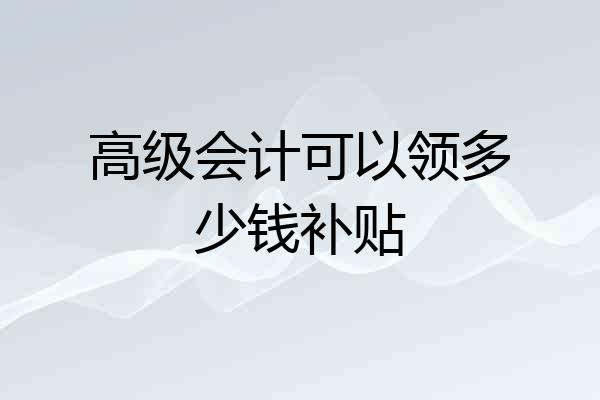 高级会计可以领多少钱补贴