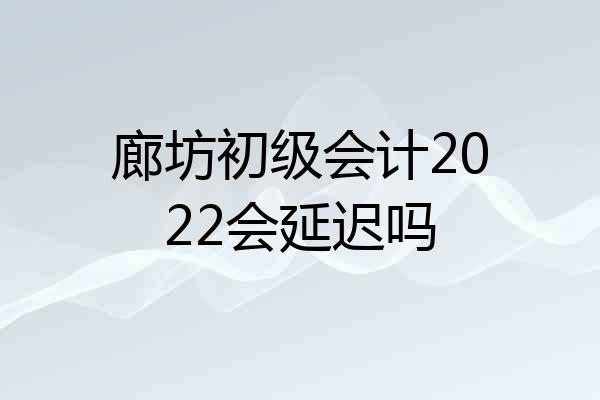 廊坊初级会计2022会延迟吗