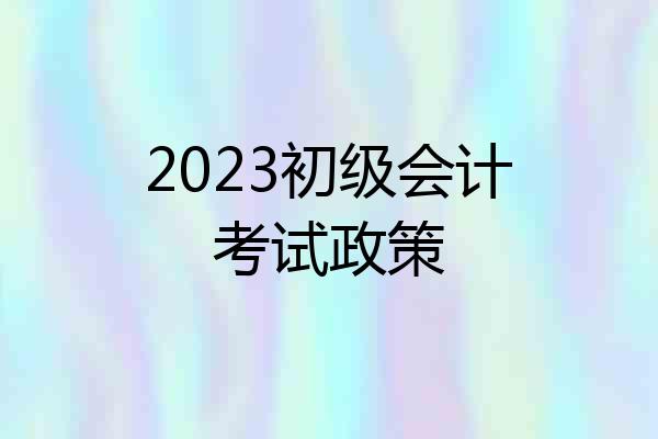 2023初级会计考试政策