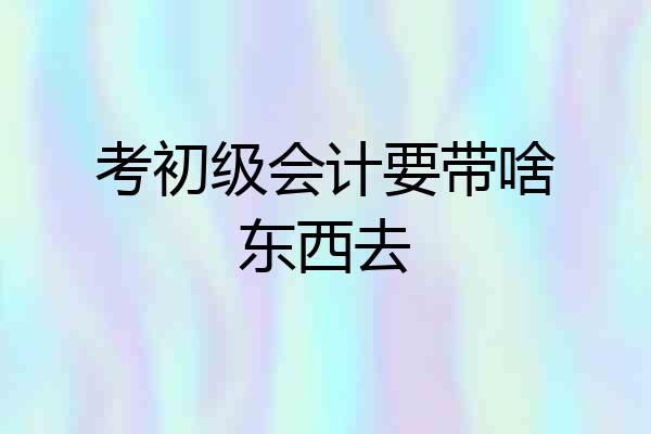 考初级会计要带啥东西去