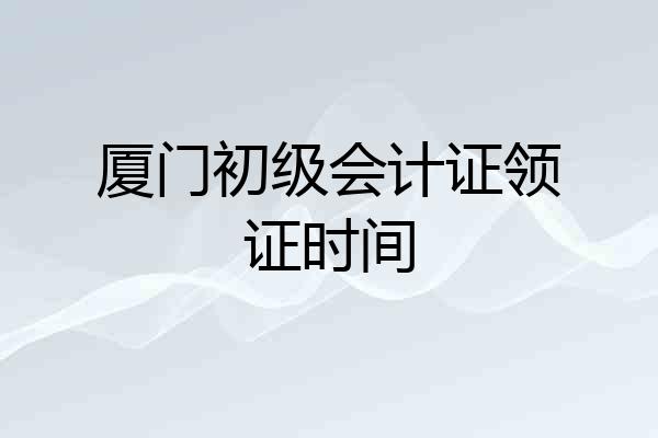 厦门初级会计证领证时间