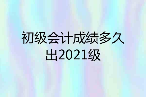 初级会计成绩多久出2021级