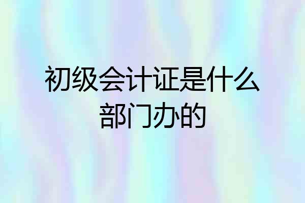 初级会计证是什么部门办的