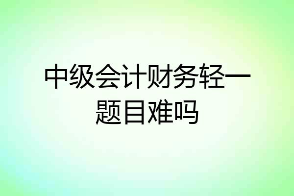 中级会计财务轻一题目难吗