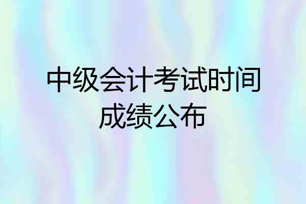 中级会计考试时间成绩公布