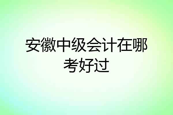 安徽中级会计在哪考好过