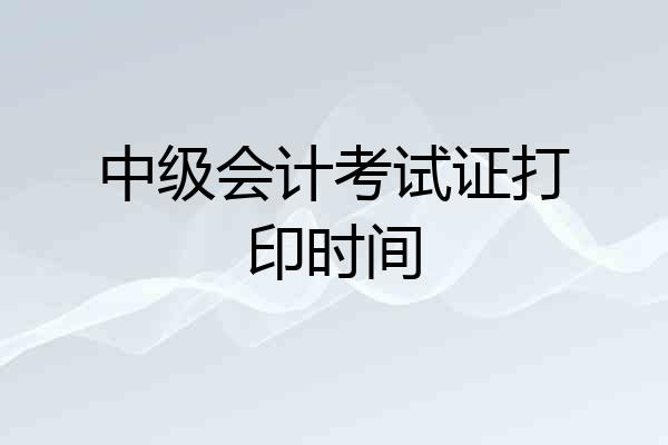 中级会计考试证打印时间