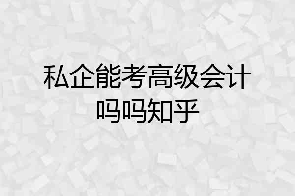 私企能考高级会计吗吗知乎