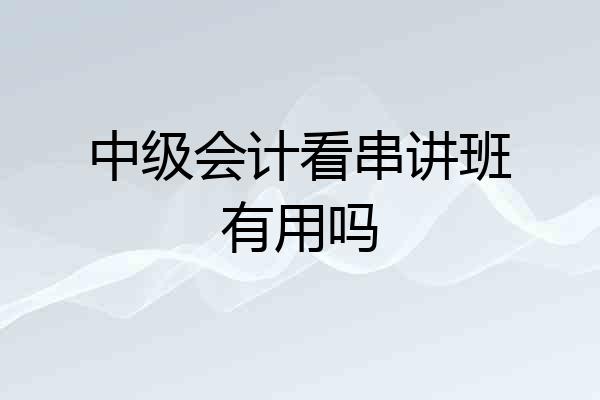 中级会计看串讲班有用吗