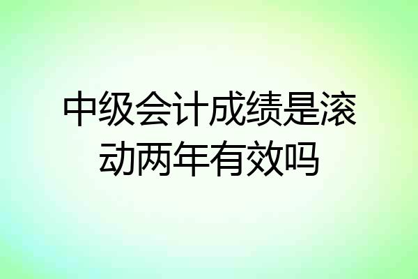 中级会计成绩是滚动两年有效吗