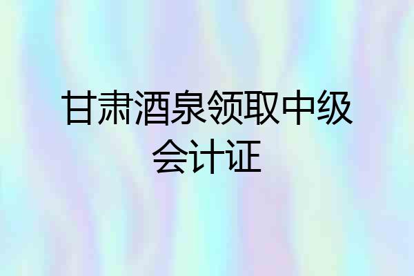 甘肃酒泉领取中级会计证