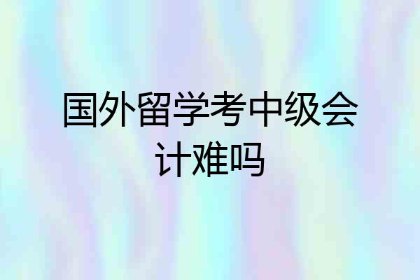 国外留学考中级会计难吗
