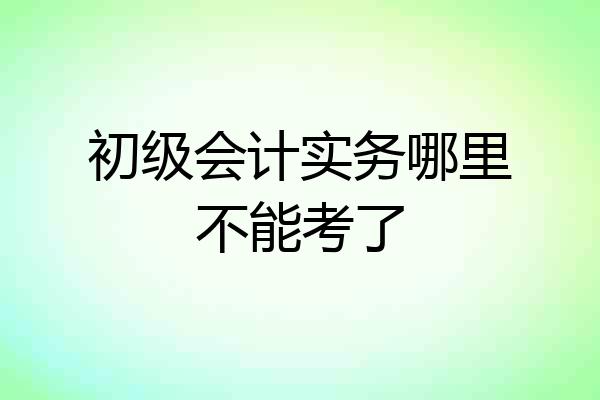 初级会计实务哪里不能考了