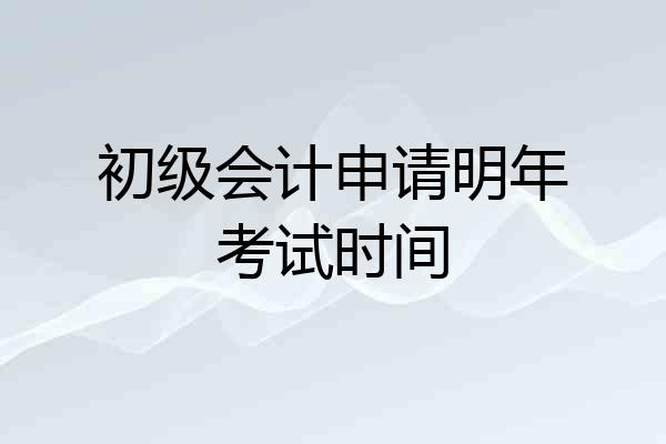 初级会计申请明年考试时间