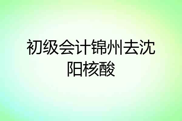 初级会计锦州去沈阳核酸