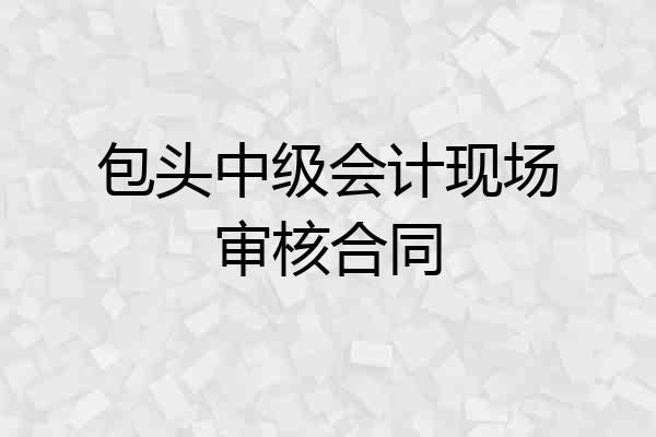 包头中级会计现场审核合同