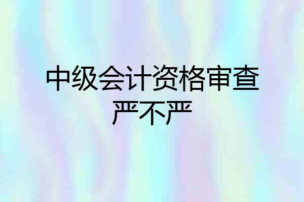 中级会计资格审查严不严