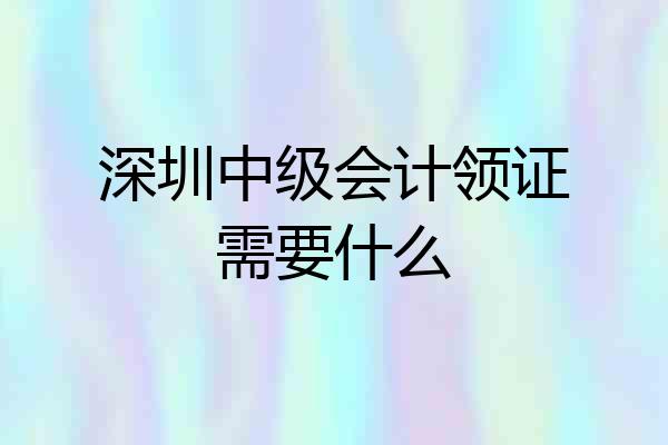 深圳中级会计领证需要什么
