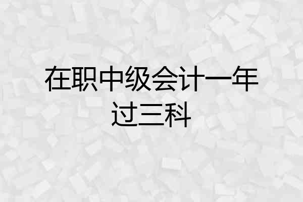 在职中级会计一年过三科