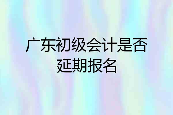 广东初级会计是否延期报名