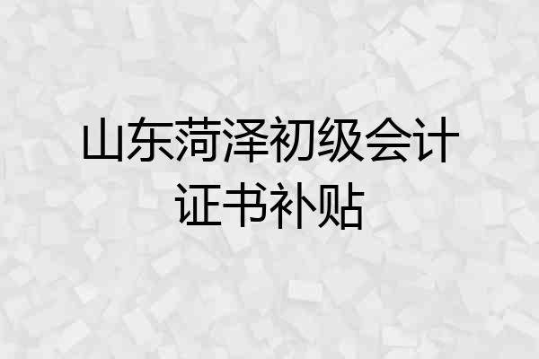 山东菏泽初级会计证书补贴