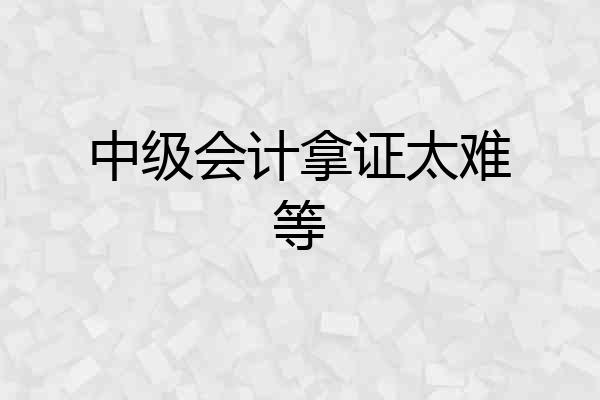 中级会计拿证太难等