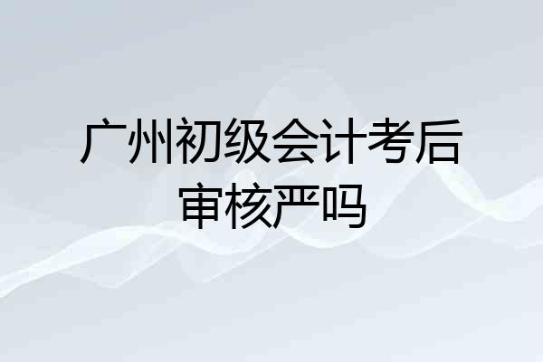 广州初级会计考后审核严吗