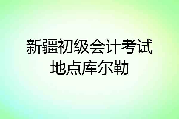 新疆初级会计考试地点库尔勒