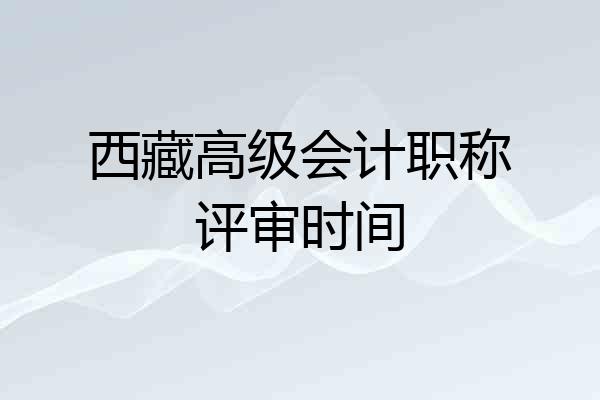 西藏高级会计职称评审时间