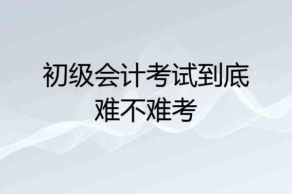 初级会计考试到底难不难考