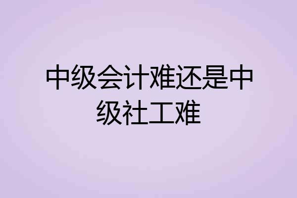 中级会计难还是中级社工难