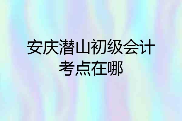 安庆潜山初级会计考点在哪