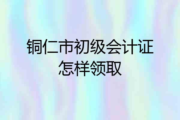 铜仁市初级会计证怎样领取