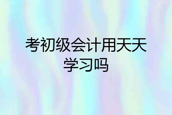 考初级会计用天天学习吗