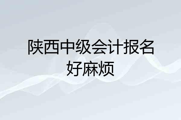 陕西中级会计报名好麻烦