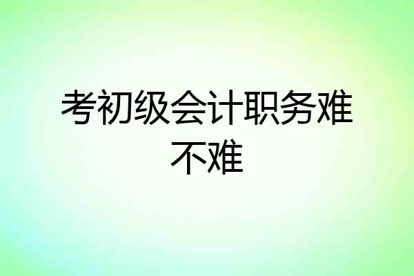 考初级会计职务难不难
