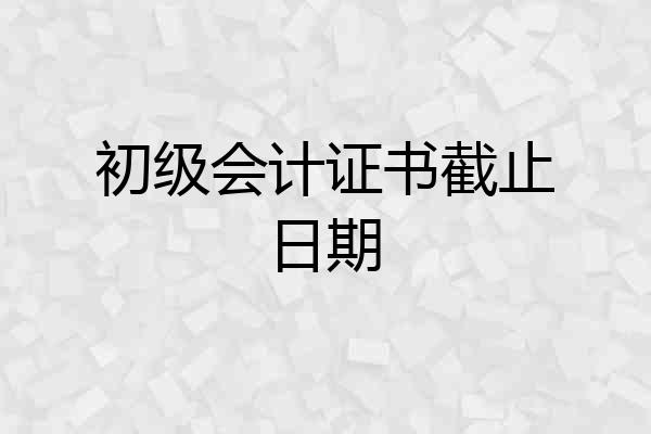 初级会计证书截止日期