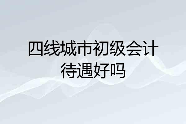 四线城市初级会计待遇好吗