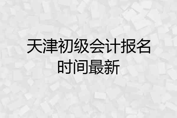 天津初级会计报名时间最新