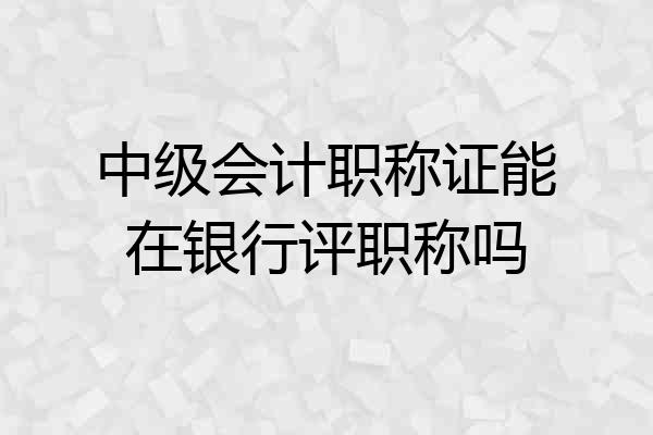 中级会计职称证能在银行评职称吗
