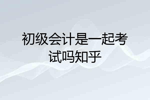 初级会计是一起考试吗知乎