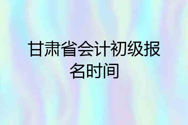 甘肃省会计初级报名时间