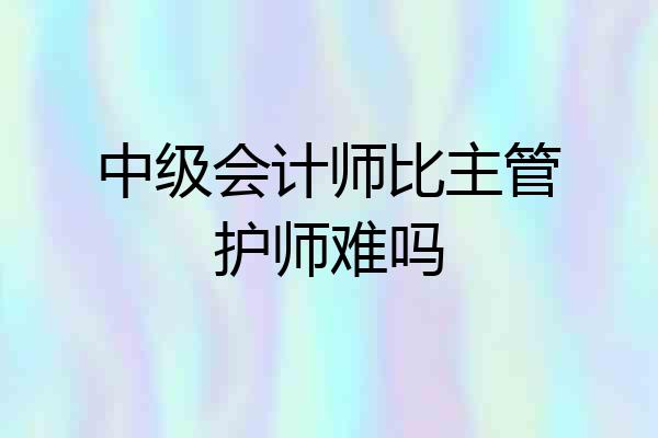 中级会计师比主管护师难吗