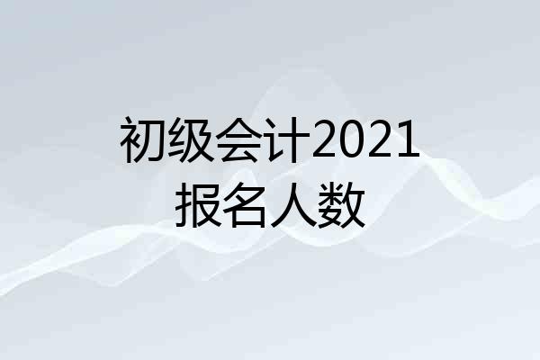 初级会计2021报名人数