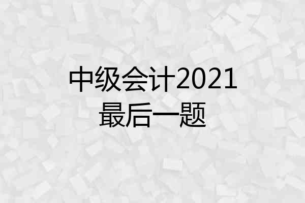 中级会计2021最后一题