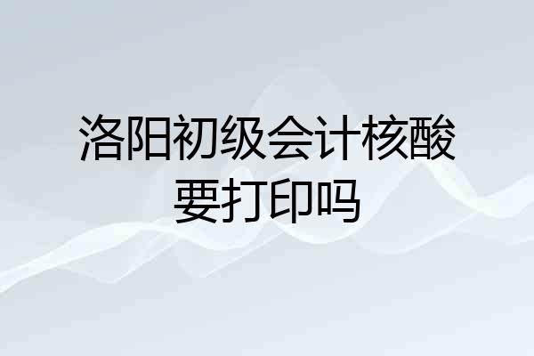 洛阳初级会计核酸要打印吗